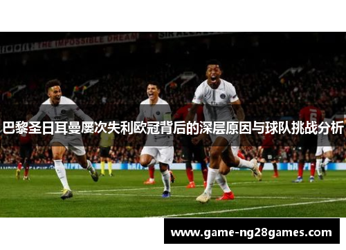 巴黎圣日耳曼屡次失利欧冠背后的深层原因与球队挑战分析