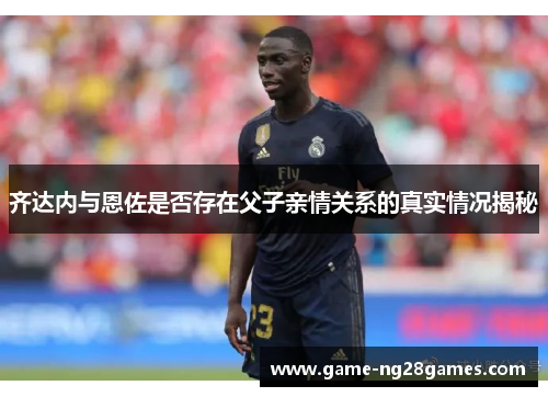 齐达内与恩佐是否存在父子亲情关系的真实情况揭秘